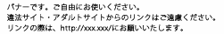 バナーです。ご自由にお使いください。
違法サイト・アダルトサイトからのリンクはご遠慮ください。
リンクの際は、http://xxx.xxx/にお願いいたします。
